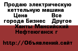 Продаю электрическую кеттельную машина › Цена ­ 50 000 - Все города Бизнес » Другое   . Ханты-Мансийский,Нефтеюганск г.